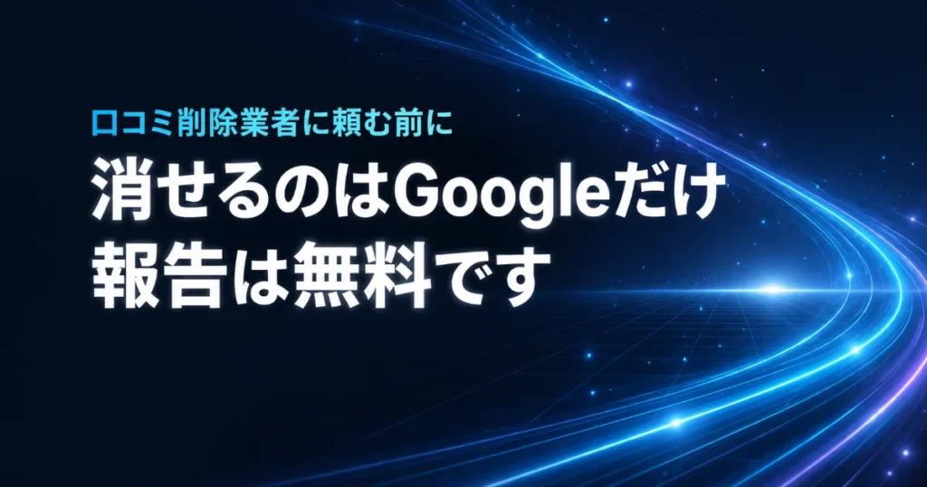 口コミ削除業者に頼む前に 消せるのはGoogleだけ 報告は無料です